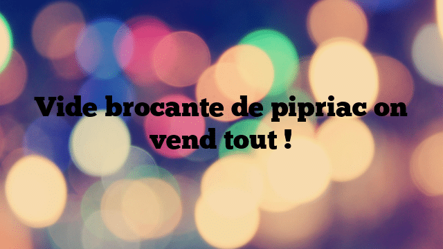 Vide brocante de pipriac on vend tout !